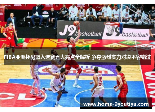FIBA亚洲杯男篮入选赛五大亮点全解析 争夺激烈实力对决不容错过