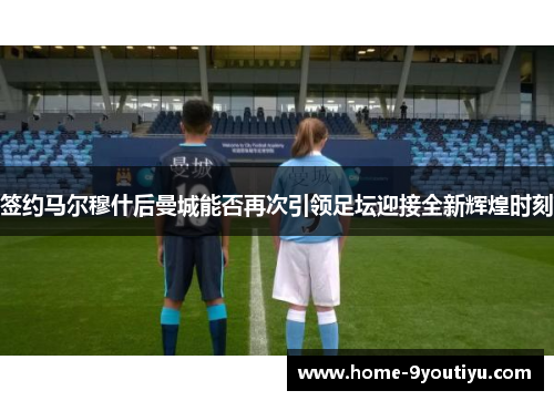 签约马尔穆什后曼城能否再次引领足坛迎接全新辉煌时刻