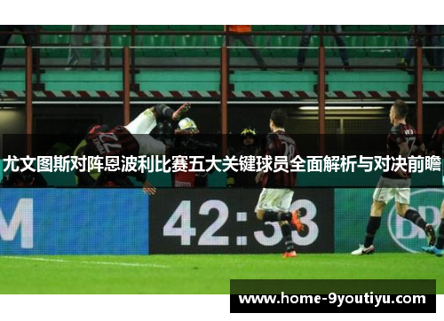 尤文图斯对阵恩波利比赛五大关键球员全面解析与对决前瞻